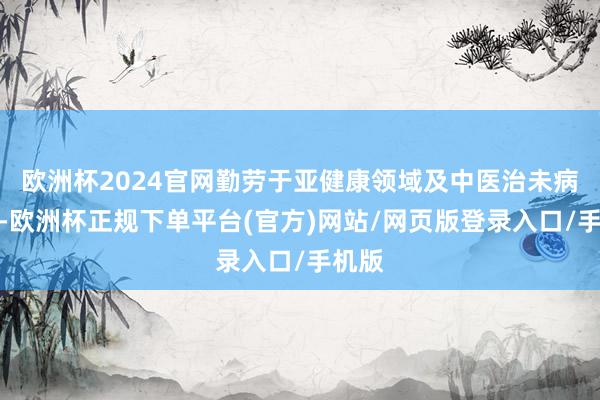 欧洲杯2024官网勤劳于亚健康领域及中医治未病工程-欧洲杯正规下单平台(官方)网站/网页版登录入口/手机版