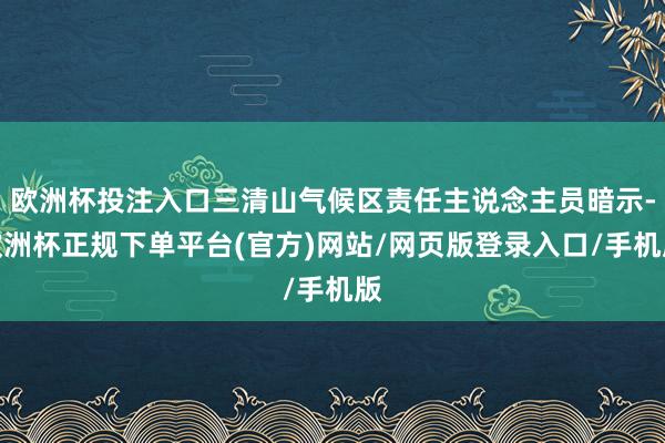 欧洲杯投注入口三清山气候区责任主说念主员暗示-欧洲杯正规下单平台(官方)网站/网页版登录入口/手机版