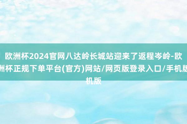 欧洲杯2024官网八达岭长城站迎来了返程岑岭-欧洲杯正规下单平台(官方)网站/网页版登录入口/手机版