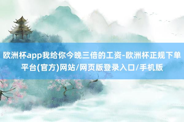 欧洲杯app我给你今晚三倍的工资-欧洲杯正规下单平台(官方)网站/网页版登录入口/手机版