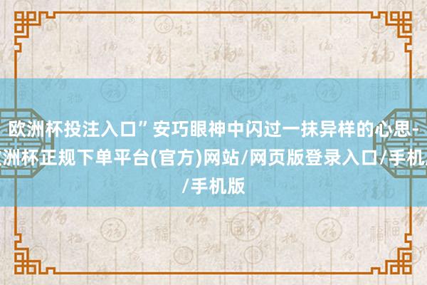 欧洲杯投注入口”安巧眼神中闪过一抹异样的心思-欧洲杯正规下单平台(官方)网站/网页版登录入口/手机版