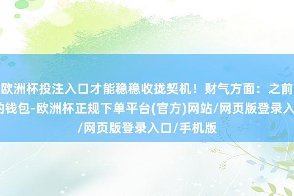 欧洲杯投注入口才能稳稳收拢契机！财气方面：之前一直捂紧的钱包-欧洲杯正规下单平台(官方)网站/网页版登录入口/手机版