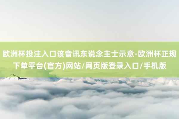 欧洲杯投注入口该音讯东说念主士示意-欧洲杯正规下单平台(官方)网站/网页版登录入口/手机版