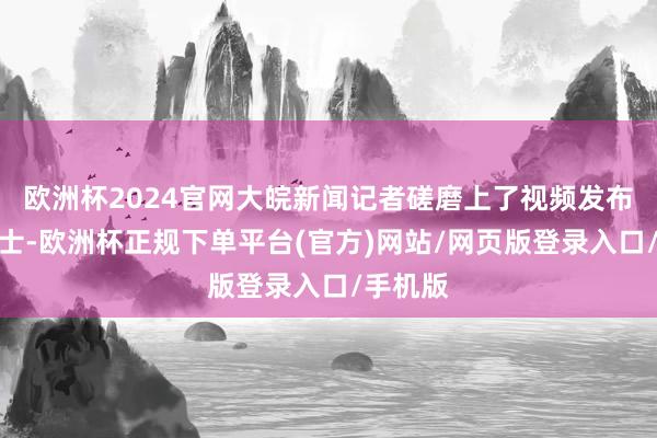 欧洲杯2024官网大皖新闻记者磋磨上了视频发布者吴女士-欧洲杯正规下单平台(官方)网站/网页版登录入口/手机版