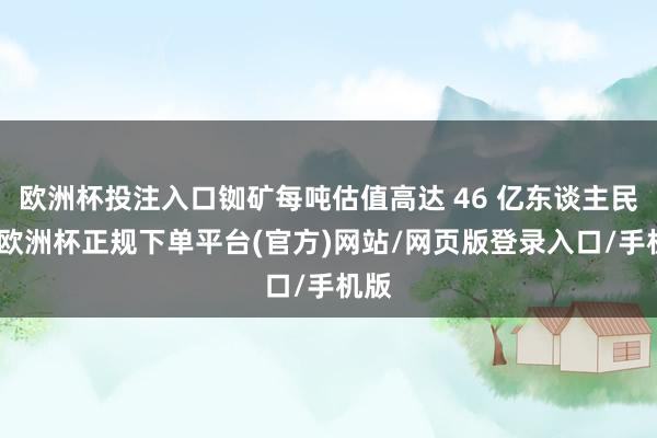 欧洲杯投注入口铷矿每吨估值高达 46 亿东谈主民币-欧洲杯正规下单平台(官方)网站/网页版登录入口/手机版