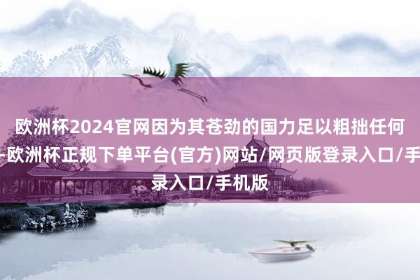 欧洲杯2024官网因为其苍劲的国力足以粗拙任何挑战-欧洲杯正规下单平台(官方)网站/网页版登录入口/手机版