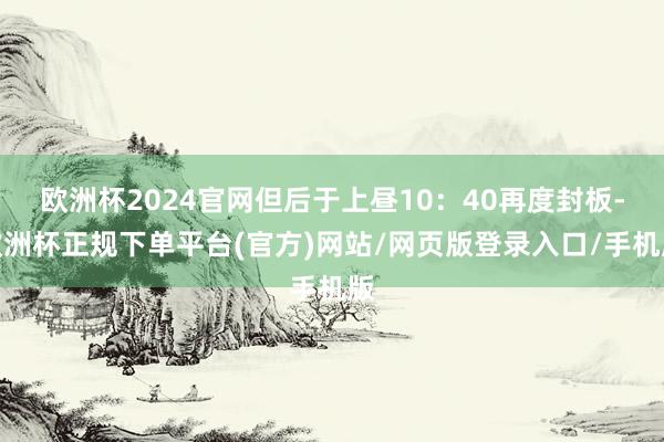 欧洲杯2024官网但后于上昼10：40再度封板-欧洲杯正规下单平台(官方)网站/网页版登录入口/手机版