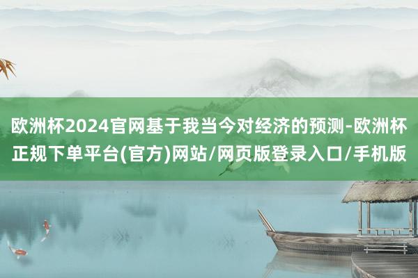 欧洲杯2024官网基于我当今对经济的预测-欧洲杯正规下单平台(官方)网站/网页版登录入口/手机版