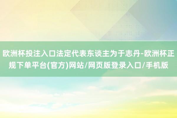 欧洲杯投注入口法定代表东谈主为于志丹-欧洲杯正规下单平台(官方)网站/网页版登录入口/手机版