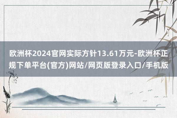 欧洲杯2024官网实际方针13.61万元-欧洲杯正规下单平台(官方)网站/网页版登录入口/手机版