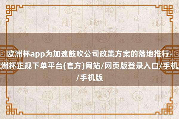 欧洲杯app为加速鼓吹公司政策方案的落地推行-欧洲杯正规下单平台(官方)网站/网页版登录入口/手机版