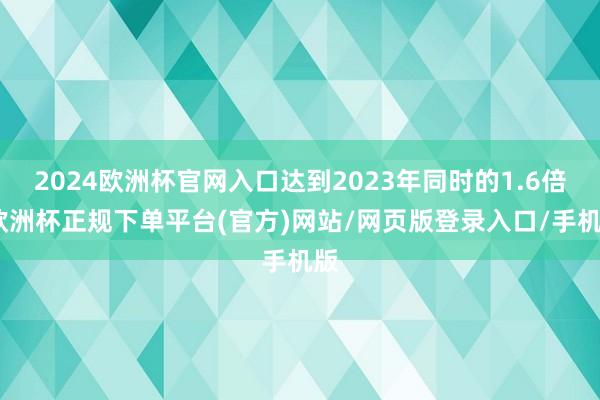 2024欧洲杯官网入口达到2023年同时的1.6倍-欧洲杯正规下单平台(官方)网站/网页版登录入口/手机版