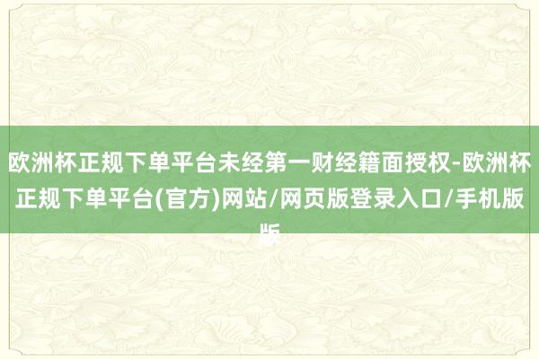 欧洲杯正规下单平台未经第一财经籍面授权-欧洲杯正规下单平台(官方)网站/网页版登录入口/手机版