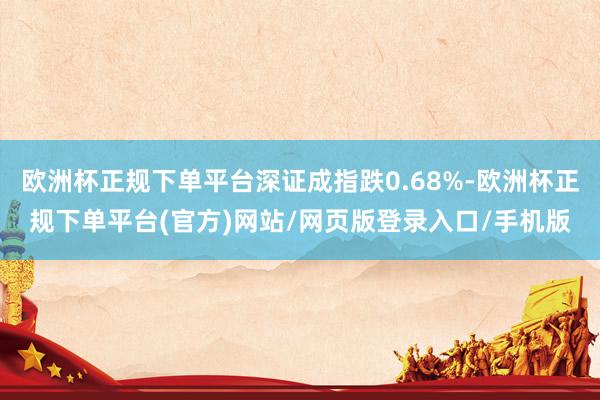 欧洲杯正规下单平台深证成指跌0.68%-欧洲杯正规下单平台(官方)网站/网页版登录入口/手机版