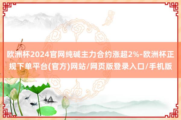 欧洲杯2024官网纯碱主力合约涨超2%-欧洲杯正规下单平台(官方)网站/网页版登录入口/手机版