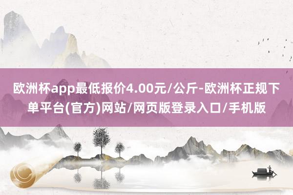 欧洲杯app最低报价4.00元/公斤-欧洲杯正规下单平台(官方)网站/网页版登录入口/手机版