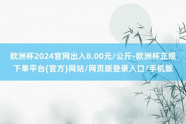 欧洲杯2024官网出入8.00元/公斤-欧洲杯正规下单平台(官方)网站/网页版登录入口/手机版