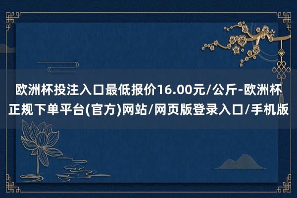 欧洲杯投注入口最低报价16.00元/公斤-欧洲杯正规下单平台(官方)网站/网页版登录入口/手机版