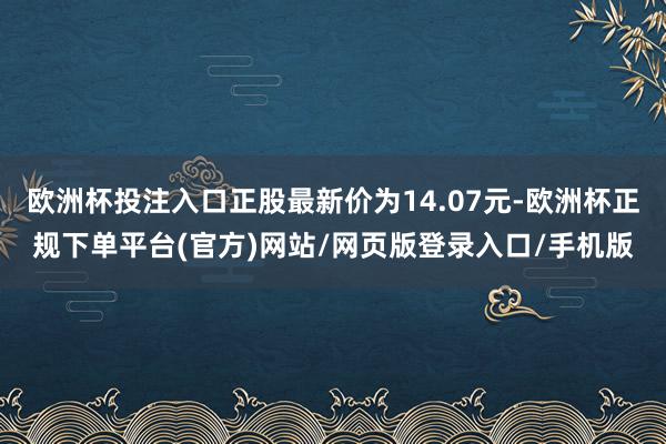 欧洲杯投注入口正股最新价为14.07元-欧洲杯正规下单平台(官方)网站/网页版登录入口/手机版