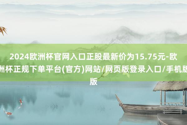 2024欧洲杯官网入口正股最新价为15.75元-欧洲杯正规下单平台(官方)网站/网页版登录入口/手机版