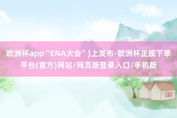 欧洲杯app“ENA大会”)上发布-欧洲杯正规下单平台(官方)网站/网页版登录入口/手机版