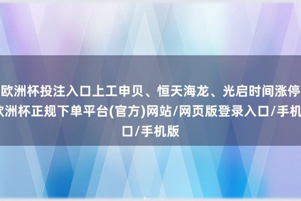 欧洲杯投注入口上工申贝、恒天海龙、光启时间涨停-欧洲杯正规下单平台(官方)网站/网页版登录入口/手机版