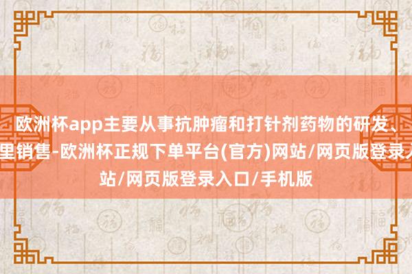 欧洲杯app主要从事抗肿瘤和打针剂药物的研发、坐蓐和境表里销售-欧洲杯正规下单平台(官方)网站/网页版登录入口/手机版