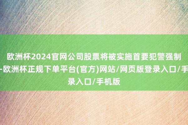 欧洲杯2024官网公司股票将被实施首要犯警强制退市-欧洲杯正规下单平台(官方)网站/网页版登录入口/手机版