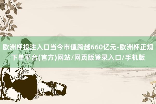 欧洲杯投注入口当今市值跨越660亿元-欧洲杯正规下单平台(官方)网站/网页版登录入口/手机版