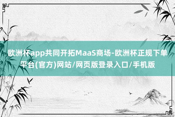 欧洲杯app共同开拓MaaS商场-欧洲杯正规下单平台(官方)网站/网页版登录入口/手机版