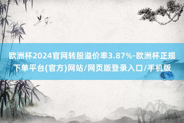 欧洲杯2024官网转股溢价率3.87%-欧洲杯正规下单平台(官方)网站/网页版登录入口/手机版