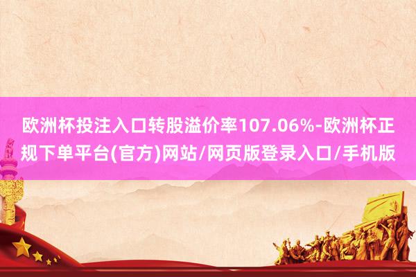 欧洲杯投注入口转股溢价率107.06%-欧洲杯正规下单平台(官方)网站/网页版登录入口/手机版