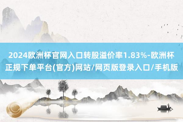 2024欧洲杯官网入口转股溢价率1.83%-欧洲杯正规下单平台(官方)网站/网页版登录入口/手机版