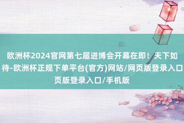 欧洲杯2024官网第七届进博会开幕在即！天下如斯“七”待-欧洲杯正规下单平台(官方)网站/网页版登录入口/手机版