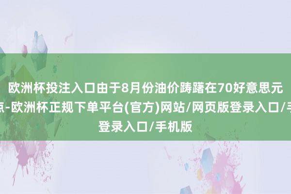 欧洲杯投注入口由于8月份油价踌躇在70好意思元的低点-欧洲杯正规下单平台(官方)网站/网页版登录入口/手机版