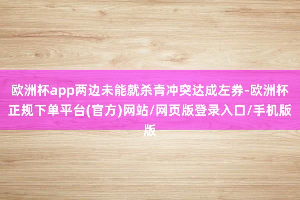 欧洲杯app两边未能就杀青冲突达成左券-欧洲杯正规下单平台(官方)网站/网页版登录入口/手机版