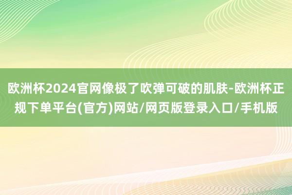 欧洲杯2024官网像极了吹弹可破的肌肤-欧洲杯正规下单平台(官方)网站/网页版登录入口/手机版