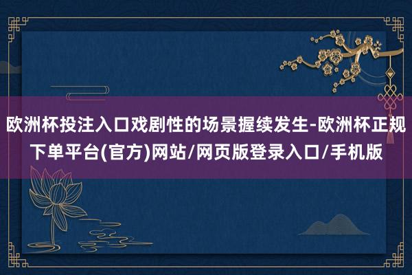 欧洲杯投注入口戏剧性的场景握续发生-欧洲杯正规下单平台(官方)网站/网页版登录入口/手机版