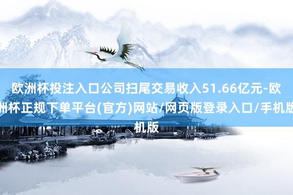 欧洲杯投注入口公司扫尾交易收入51.66亿元-欧洲杯正规下单平台(官方)网站/网页版登录入口/手机版