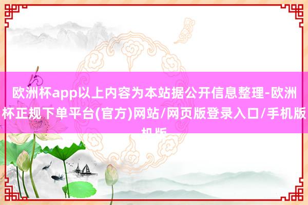 欧洲杯app以上内容为本站据公开信息整理-欧洲杯正规下单平台(官方)网站/网页版登录入口/手机版