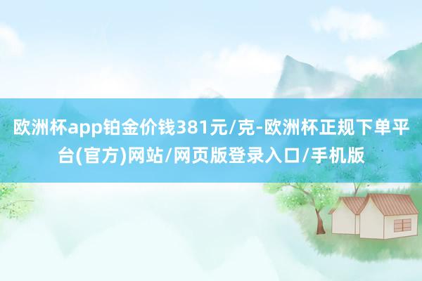 欧洲杯app铂金价钱381元/克-欧洲杯正规下单平台(官方)网站/网页版登录入口/手机版