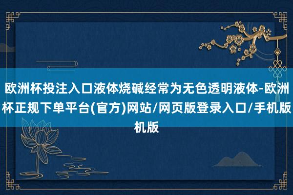 欧洲杯投注入口液体烧碱经常为无色透明液体-欧洲杯正规下单平台(官方)网站/网页版登录入口/手机版