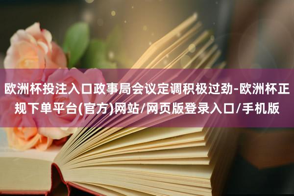 欧洲杯投注入口政事局会议定调积极过劲-欧洲杯正规下单平台(官方)网站/网页版登录入口/手机版