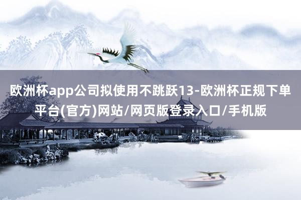 欧洲杯app公司拟使用不跳跃13-欧洲杯正规下单平台(官方)网站/网页版登录入口/手机版