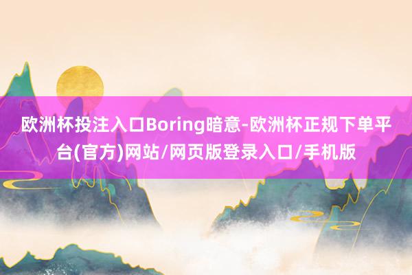 欧洲杯投注入口　　Boring暗意-欧洲杯正规下单平台(官方)网站/网页版登录入口/手机版