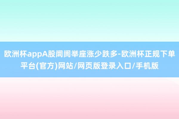 欧洲杯appA股阛阓举座涨少跌多-欧洲杯正规下单平台(官方)网站/网页版登录入口/手机版