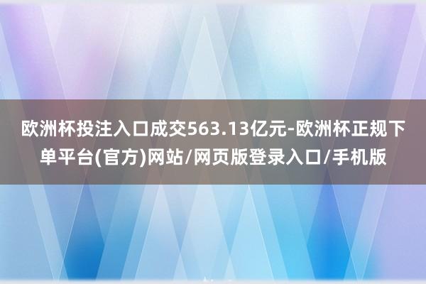 欧洲杯投注入口成交563.13亿元-欧洲杯正规下单平台(官方)网站/网页版登录入口/手机版