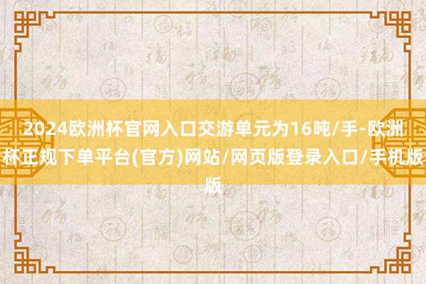 2024欧洲杯官网入口交游单元为16吨/手-欧洲杯正规下单平台(官方)网站/网页版登录入口/手机版