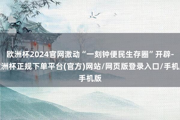 欧洲杯2024官网激动“一刻钟便民生存圈”开辟-欧洲杯正规下单平台(官方)网站/网页版登录入口/手机版