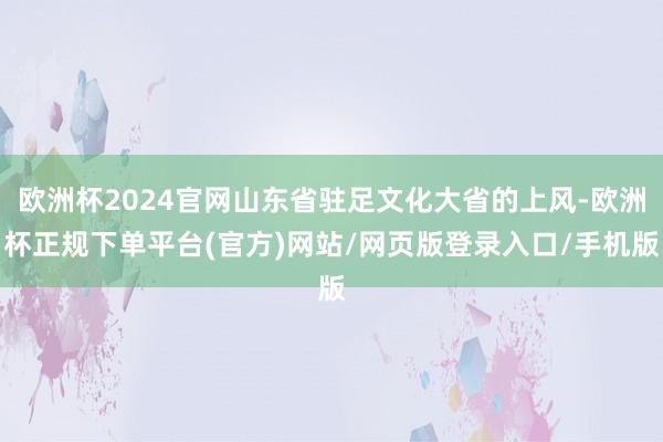 欧洲杯2024官网山东省驻足文化大省的上风-欧洲杯正规下单平台(官方)网站/网页版登录入口/手机版